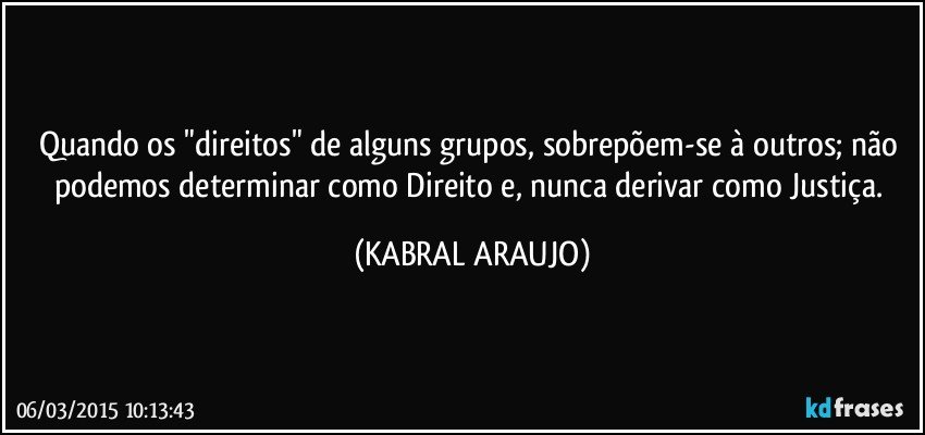 Quando os "direitos" de alguns grupos, sobrepõem-se à outros; não podemos determinar como Direito e, nunca derivar como Justiça. (KABRAL ARAUJO)