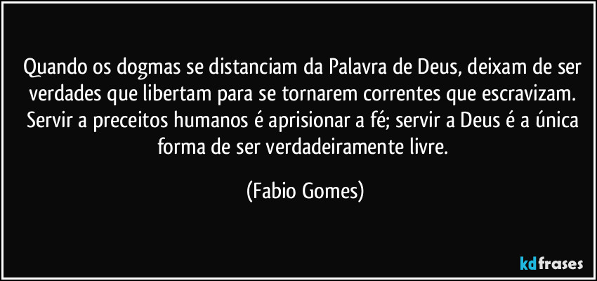 Quando os dogmas se distanciam da Palavra de Deus, deixam de ser verdades que libertam para se tornarem correntes que escravizam. Servir a preceitos humanos é aprisionar a fé; servir a Deus é a única forma de ser verdadeiramente livre. (Fabio Gomes)