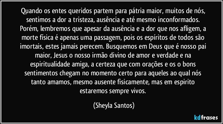 Quando os entes queridos partem para pátria maior, muitos de nós, sentimos a dor a tristeza, ausência e até mesmo inconformados. Porém, lembremos que apesar da ausência e a dor que nos afligem, a morte física é apenas uma passagem, pois os espíritos de todos são imortais, estes jamais perecem. Busquemos em Deus que é nosso pai maior, Jesus o nosso irmão divino de amor e verdade e na espiritualidade amiga, a certeza que com orações e os o bons sentimentos chegam no momento certo para aqueles ao qual nós tanto amamos, mesmo ausente fisicamente, mas em espirito estaremos sempre vivos. (Sheyla Santos)