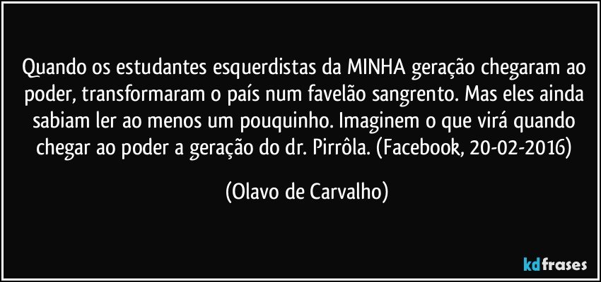 Quando os estudantes esquerdistas da MINHA geração chegaram ao poder, transformaram o país num favelão sangrento. Mas eles ainda sabiam ler ao menos um pouquinho. Imaginem o que virá quando chegar ao poder a geração do dr. Pirrôla. (Facebook, 20-02-2016) (Olavo de Carvalho)