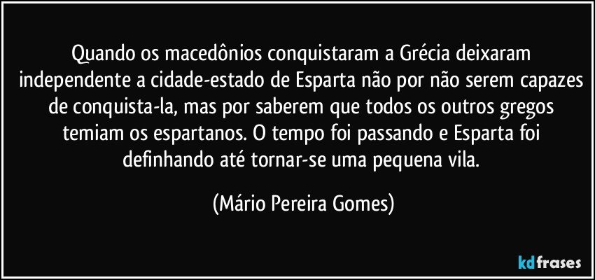 Quando os macedônios conquistaram a Grécia deixaram independente a cidade-estado de Esparta não por não serem capazes de conquista-la, mas por saberem que todos os outros gregos temiam os espartanos. O tempo foi passando e Esparta foi definhando até tornar-se uma pequena vila. (Mário Pereira Gomes)