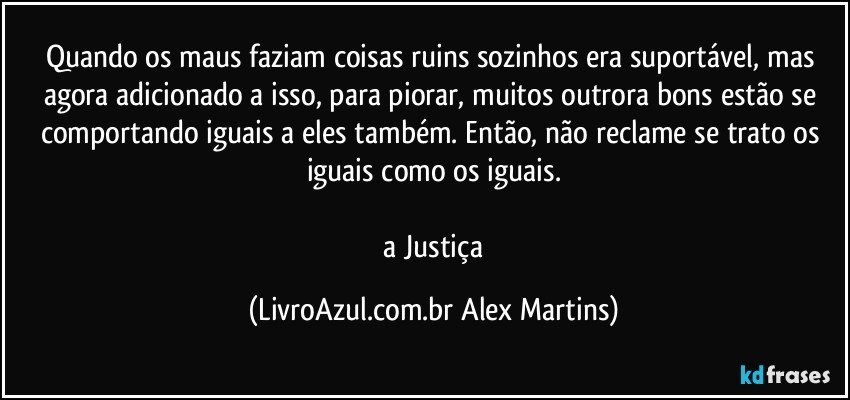 Quando os maus faziam coisas ruins sozinhos era suportável, mas agora adicionado a isso, para piorar, muitos outrora bons estão se comportando iguais a eles também. Então, não reclame se trato os iguais como os iguais.
// a Justiça (LivroAzul.com.br Alex Martins)