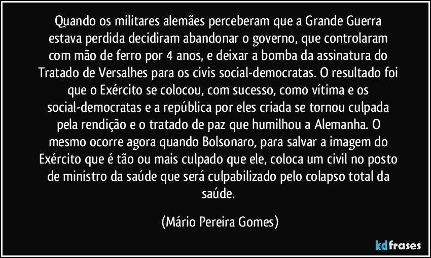 Quando os militares alemães perceberam que a Grande Guerra estava perdida decidiram abandonar o governo, que controlaram com mão de ferro por 4 anos, e deixar a bomba da assinatura do Tratado de Versalhes para os civis social-democratas. O resultado foi que o Exército se colocou, com sucesso, como vítima e os social-democratas e a república por eles criada se tornou culpada pela rendição e o tratado de paz que humilhou a Alemanha. O mesmo ocorre agora quando Bolsonaro, para salvar a imagem do Exército que é tão ou mais culpado que ele, coloca um civil no posto de ministro da saúde que será culpabilizado pelo colapso total da saúde. (Mário Pereira Gomes)