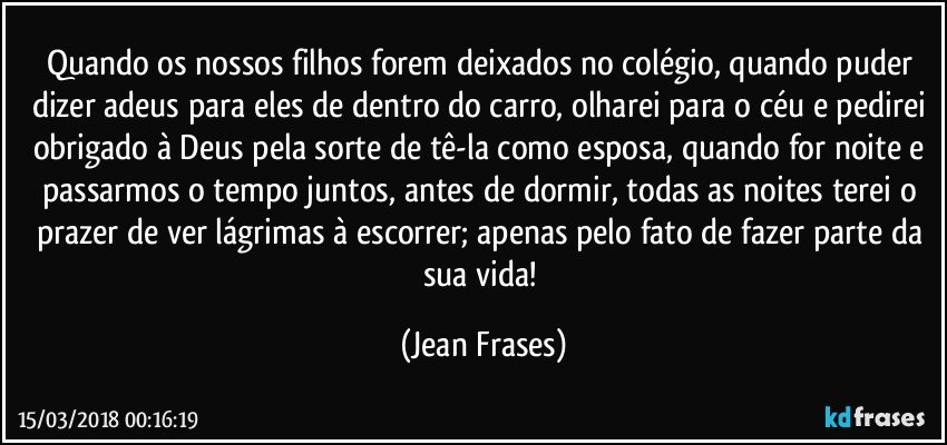 Quando os nossos filhos forem deixados no colégio, quando puder dizer adeus para eles de dentro do carro, olharei para o céu e pedirei obrigado à Deus pela sorte de tê-la como esposa, quando for noite e passarmos o tempo juntos, antes de dormir, todas as noites terei o prazer de ver lágrimas à escorrer; apenas pelo fato de fazer parte da sua vida! (Jean Frases)