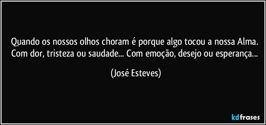 Quando os nossos olhos choram é porque algo tocou a nossa Alma. Com dor, tristeza ou saudade... Com emoção, desejo ou esperança... (José Esteves)