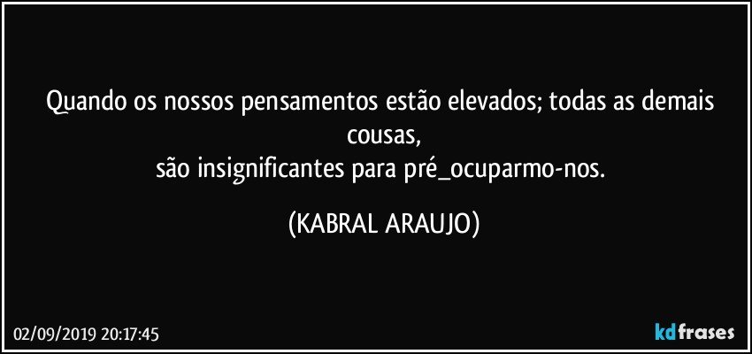 Quando os nossos pensamentos estão elevados; todas as demais cousas,
são insignificantes para pré_ocuparmo-nos. (KABRAL ARAUJO)