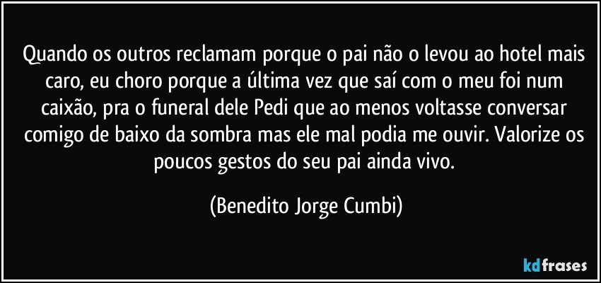 Quando os outros reclamam porque o pai não o levou ao hotel mais caro, eu choro porque a última vez que saí com o meu foi num caixão, pra o funeral dele Pedi que ao menos voltasse conversar comigo de baixo da sombra mas ele mal podia me ouvir. Valorize os poucos gestos do seu pai ainda vivo. (Benedito Jorge Cumbi)