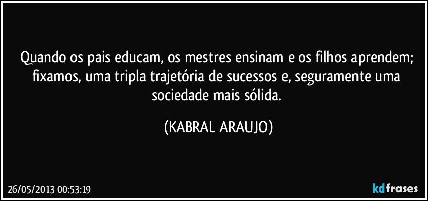 Quando os pais educam, os mestres ensinam e os filhos aprendem; fixamos, uma tripla trajetória de sucessos e, seguramente uma sociedade mais sólida. (KABRAL ARAUJO)