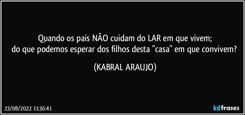 Quando os pais NÃO cuidam do LAR em que vivem;
do que podemos esperar dos filhos desta "casa" em que convivem? (KABRAL ARAUJO)