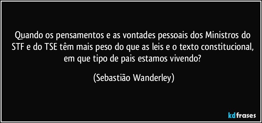 Quando os pensamentos e as vontades pessoais dos Ministros do STF e do TSE têm mais peso do que as leis e o texto constitucional, em que tipo de pais estamos vivendo? (Sebastião Wanderley)