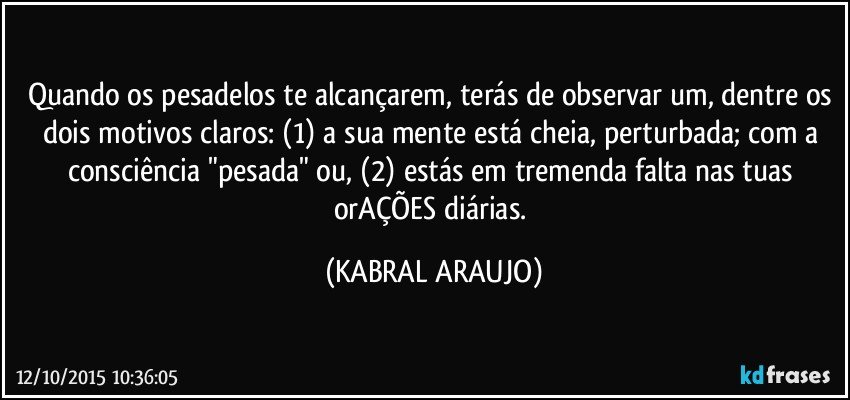 Quando os pesadelos te alcançarem, terás de observar um, dentre os dois motivos claros: (1) a sua mente está cheia, perturbada; com a consciência "pesada" ou, (2) estás em tremenda falta nas tuas orAÇÕES diárias. (KABRAL ARAUJO)