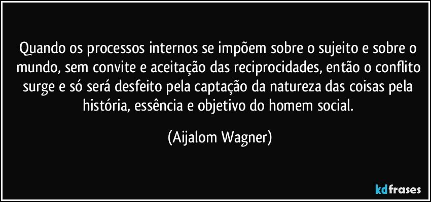 Quando os processos internos se impõem sobre o sujeito e sobre o mundo, sem convite e aceitação das reciprocidades, então o conflito surge e só será desfeito pela captação da natureza das coisas pela história, essência e objetivo do homem social. (Aijalom Wagner)