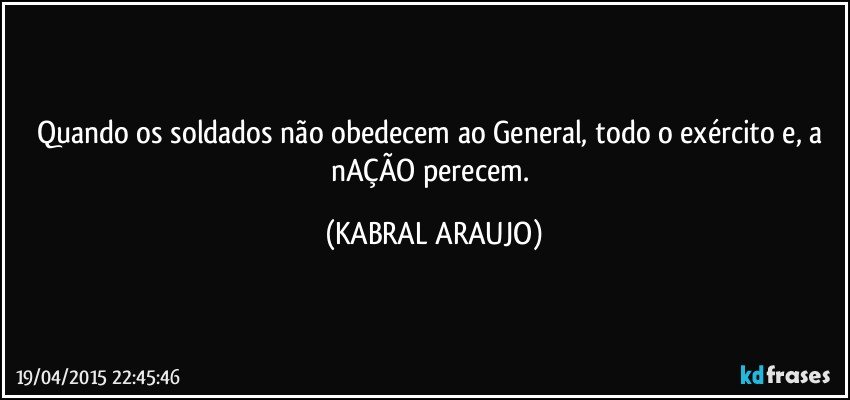 Quando os soldados não obedecem ao General, todo o exército e, a nAÇÃO perecem. (KABRAL ARAUJO)