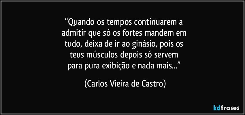 “Quando os tempos continuarem a 
admitir que só os fortes mandem em 
tudo, deixa de ir ao ginásio, pois os 
teus músculos depois só servem 
para pura exibição e nada mais...” (Carlos Vieira de Castro)