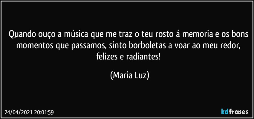 Quando ouço a música que me traz o teu rosto á memoria e os bons momentos que passamos, sinto borboletas a voar ao meu redor, felizes e radiantes! (Maria Luz)