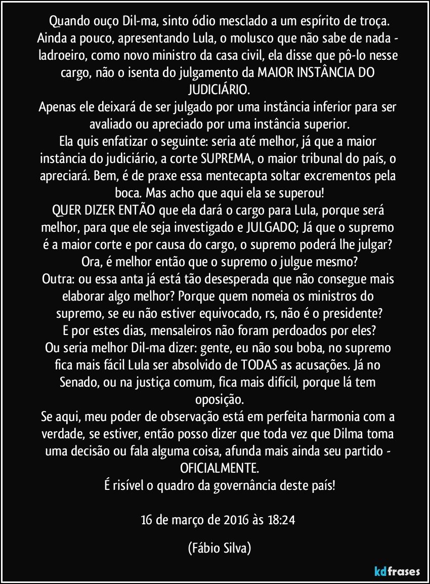 Quando ouço Dil-ma, sinto ódio mesclado a um espírito de troça.
Ainda a pouco, apresentando Lula, o molusco que não sabe de nada - ladroeiro, como novo ministro da casa civil, ela disse que pô-lo nesse cargo, não o isenta do julgamento da MAIOR INSTÂNCIA DO JUDICIÁRIO.
Apenas ele deixará de ser julgado por uma instância inferior para ser avaliado ou apreciado por uma instância superior.
Ela quis enfatizar o seguinte: seria até melhor, já que a maior instância do judiciário, a corte SUPREMA, o maior tribunal do país, o apreciará. Bem, é de praxe essa mentecapta soltar excrementos pela boca. Mas acho que aqui ela se superou!
QUER DIZER ENTÃO que ela dará o cargo para Lula, porque será melhor, para que ele seja investigado e JULGADO; Já que o supremo é a maior corte e por causa do cargo, o supremo poderá lhe julgar? Ora, é melhor então que o supremo o julgue mesmo?
Outra: ou essa anta já está tão desesperada que não consegue mais elaborar algo melhor? Porque quem nomeia os ministros do supremo, se eu não estiver equivocado, rs, não é o presidente?
E por estes dias, mensaleiros não foram perdoados por eles?
Ou seria melhor Dil-ma dizer: gente, eu não sou boba, no supremo fica mais fácil Lula ser absolvido de TODAS as acusações. Já no Senado, ou na justiça comum, fica mais difícil, porque lá tem oposição.
Se aqui, meu poder de observação está em perfeita harmonia com a verdade, se estiver, então posso dizer que toda vez que Dilma toma uma decisão ou fala alguma coisa, afunda mais ainda seu partido - OFICIALMENTE.
É risível o quadro da governância deste país!

16 de março de 2016 às 18:24 (Fábio Silva)