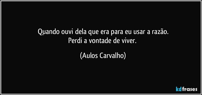 Quando ouvi dela que era para eu usar a razão.
Perdi a vontade de viver. (Aulos Carvalho)