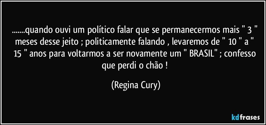 ...quando  ouvi  um político falar que  se permanecermos mais " 3 " meses  desse jeito ; politicamente falando , levaremos de " 10 "  a " 15 " anos para voltarmos a ser novamente um  " BRASIL" ;  confesso que perdi o chão ! (Regina Cury)