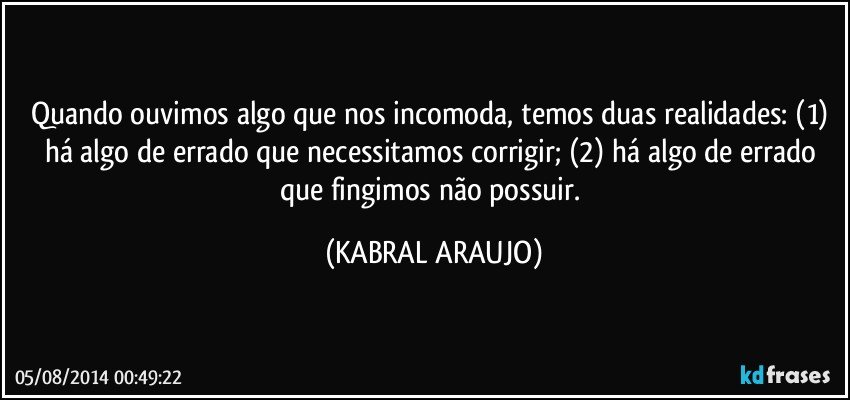 Quando ouvimos algo que nos incomoda, temos duas realidades: (1) há algo de errado que necessitamos corrigir; (2) há algo de errado que fingimos não possuir. (KABRAL ARAUJO)