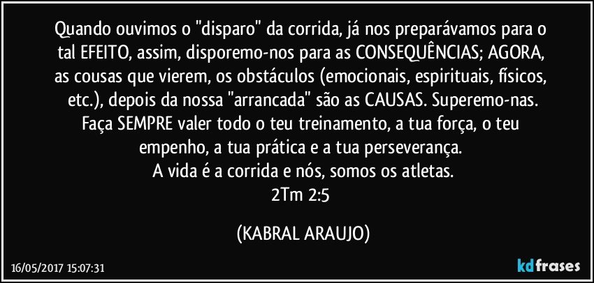 Quando ouvimos o "disparo" da corrida, já nos preparávamos para o tal EFEITO, assim, disporemo-nos para as CONSEQUÊNCIAS; AGORA, as cousas que vierem, os obstáculos (emocionais, espirituais, físicos, etc.), depois da nossa "arrancada" são as CAUSAS. Superemo-nas.
Faça SEMPRE valer todo o teu treinamento, a tua força, o teu empenho, a tua prática e a tua perseverança. 
A vida é a corrida e nós, somos os atletas.
2Tm 2:5 (KABRAL ARAUJO)