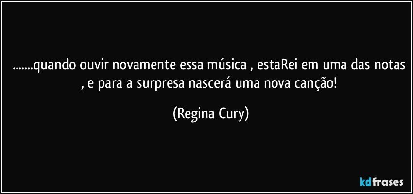 ...quando ouvir novamente essa música , estaRei em uma das notas , e para a surpresa nascerá uma nova canção! (Regina Cury)