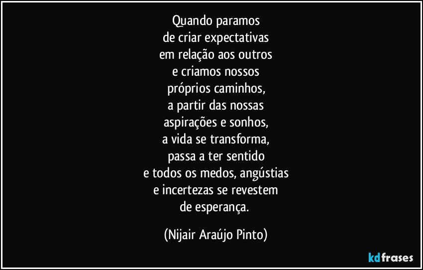 Quando paramos
de criar expectativas
em relação aos outros
e criamos nossos
próprios caminhos,
a partir das nossas
aspirações e sonhos,
a vida se transforma,
passa a ter sentido
e todos os medos, angústias
e incertezas se revestem
de esperança. (Nijair Araújo Pinto)