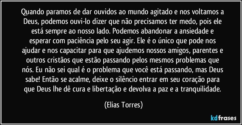 Quando paramos de dar ouvidos ao mundo agitado e nos voltamos a Deus, podemos ouvi-lo dizer que não precisamos ter medo, pois ele está sempre ao nosso lado. Podemos abandonar a ansiedade e esperar com paciência pelo seu agir. Ele é o único que pode nos ajudar e nos capacitar para que ajudemos nossos amigos, parentes e outros cristãos que estão passando pelos mesmos problemas que nós. Eu não sei qual é o problema que você está passando, mas Deus sabe! Então se acalme, deixe o silêncio entrar em seu coração para que Deus lhe dê cura e libertação e devolva a paz e a tranquilidade. (Elias Torres)