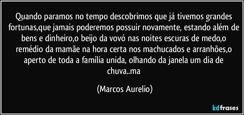 Quando paramos no tempo descobrimos que já tivemos grandes  fortunas,que jamais poderemos possuir novamente, estando além de bens e dinheiro,o beijo da vovó nas noites escuras de medo,o remédio da mamãe na hora certa nos machucados e arranhões,o aperto de toda a família unida, olhando da janela um dia de chuva..ma (Marcos Aurelio)