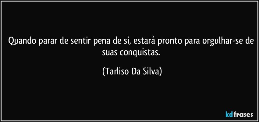 Quando parar de sentir pena de si, estará pronto para orgulhar-se de suas conquistas. (Tarliso Da Silva)
