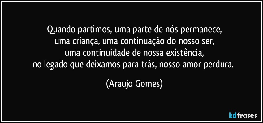 Quando partimos, uma parte de nós permanece,
uma criança, uma continuação do nosso ser,
uma continuidade de nossa existência,
no legado que deixamos para trás, nosso amor perdura. (Araujo Gomes)