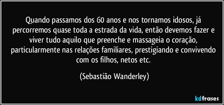 Quando passamos dos 60 anos e nos tornamos idosos, já percorremos quase toda a estrada da vida, então devemos fazer e viver tudo aquilo que preenche e massageia o coração, particularmente nas relações familiares, prestigiando e convivendo com os filhos, netos etc. (Sebastião Wanderley)