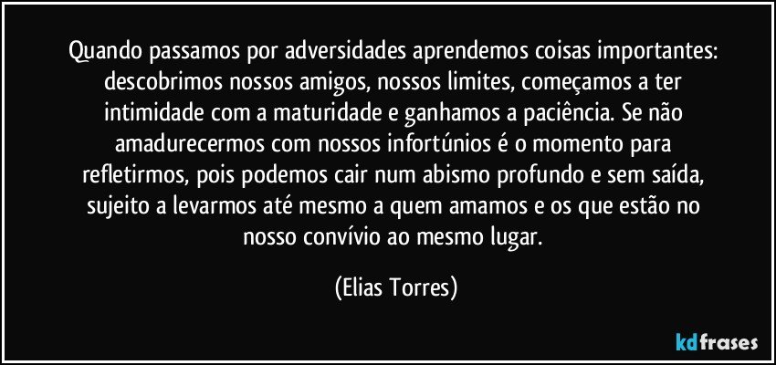 Quando passamos por adversidades aprendemos coisas importantes: descobrimos nossos amigos, nossos limites, começamos a ter intimidade com a maturidade e ganhamos a paciência. Se não amadurecermos com nossos infortúnios é o momento para refletirmos, pois podemos cair num abismo profundo e sem saída, sujeito a levarmos até mesmo a quem amamos e os que estão no nosso convívio ao mesmo lugar. (Elias Torres)