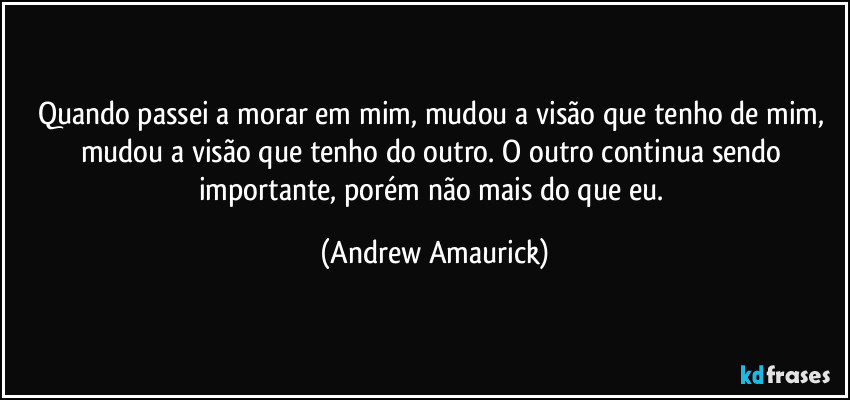 Quando passei a morar em mim, mudou a visão que tenho de mim, mudou a visão que tenho do outro. O outro continua sendo importante, porém não mais do que eu. (Andrew Amaurick)