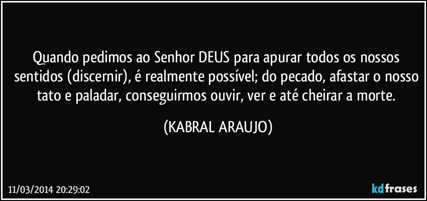 Quando pedimos ao Senhor DEUS para apurar todos os nossos sentidos (discernir), é realmente possível; do pecado, afastar o nosso tato e paladar, conseguirmos ouvir, ver e até cheirar a morte. (KABRAL ARAUJO)