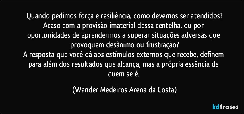 Quando pedimos força e resiliência, como devemos ser atendidos?
Acaso com a provisão imaterial dessa centelha, ou por oportunidades de aprendermos a superar situações adversas que provoquem desânimo ou frustração?
A resposta que você dá aos estímulos externos que recebe, definem para além dos resultados que alcança, mas a própria essência de quem se é. (Wander Medeiros Arena da Costa)