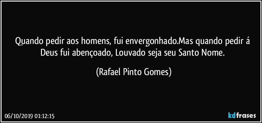 Quando pedir aos homens, fui envergonhado.Mas quando pedir á Deus fui  abençoado, Louvado seja seu Santo Nome. (Rafael Pinto Gomes)