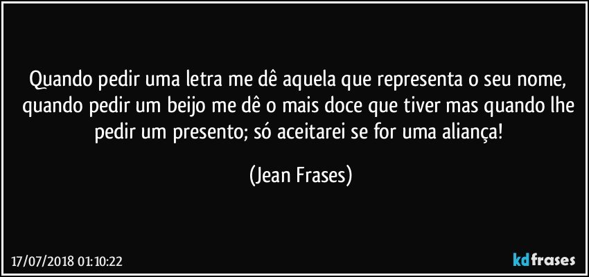 Quando pedir uma letra me dê aquela que representa o seu nome, quando pedir um beijo me dê o mais doce que tiver mas quando lhe pedir um presento; só aceitarei se for uma aliança! (Jean Frases)