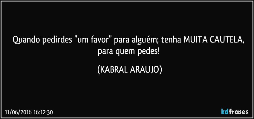 Quando pedirdes "um favor" para alguém; tenha MUITA CAUTELA, para quem pedes! (KABRAL ARAUJO)