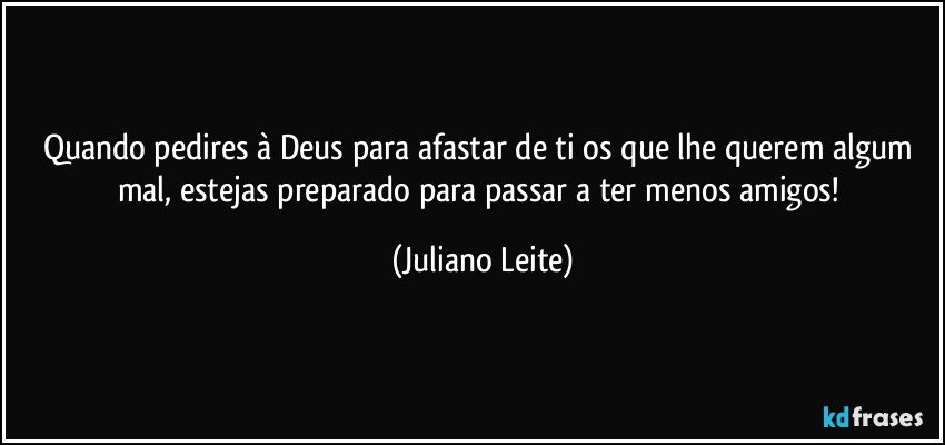 Quando pedires à Deus para afastar de ti os que lhe querem algum mal, estejas preparado para passar a ter menos amigos! (Juliano Leite)