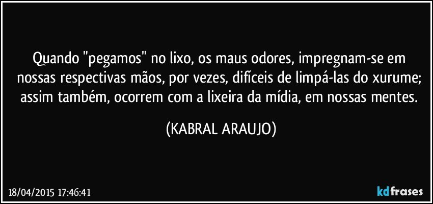 Quando "pegamos" no lixo, os maus odores,  impregnam-se em nossas respectivas mãos, por vezes, difíceis de limpá-las do xurume; assim também, ocorrem com a lixeira da mídia, em nossas mentes. (KABRAL ARAUJO)