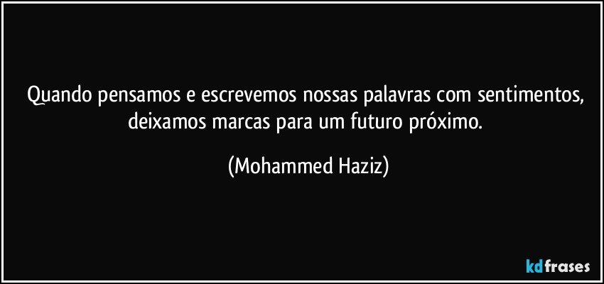 Quando pensamos e escrevemos nossas palavras com sentimentos, deixamos marcas para um futuro próximo. (Mohammed Haziz)