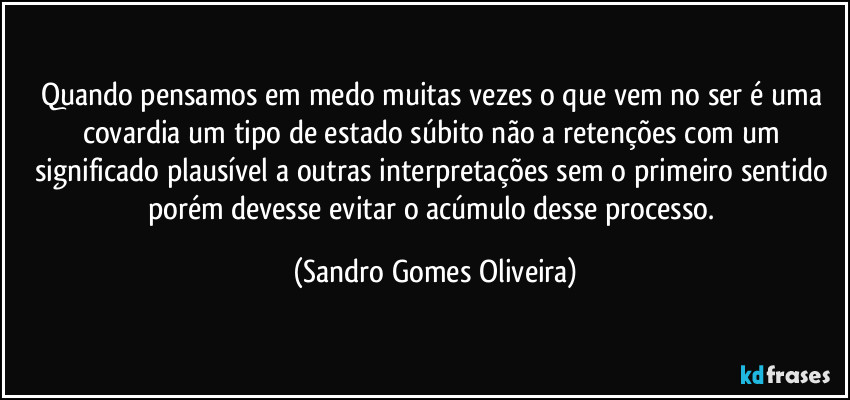 Quando pensamos em medo muitas vezes o que vem no ser é uma covardia um tipo de estado súbito não a retenções com um significado plausível a outras interpretações sem o primeiro sentido porém devesse evitar o acúmulo desse processo. (Sandro Gomes Oliveira)