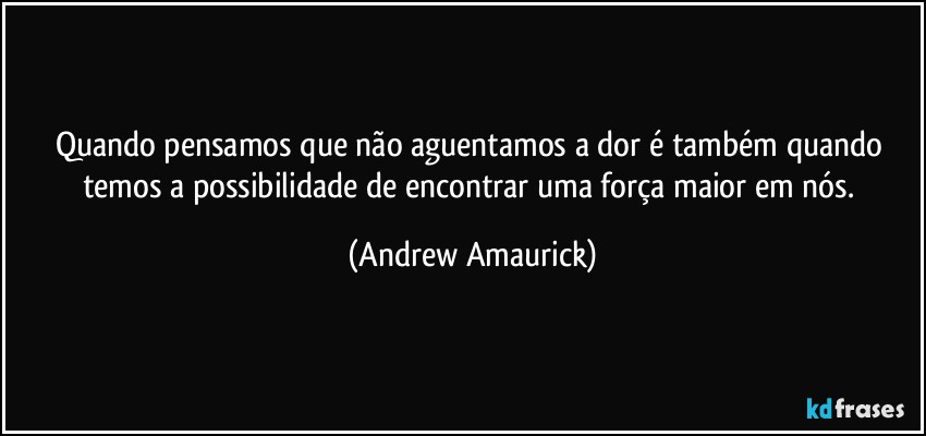 Quando pensamos que não aguentamos a dor é também quando temos a possibilidade de encontrar uma força maior em nós. (Andrew Amaurick)