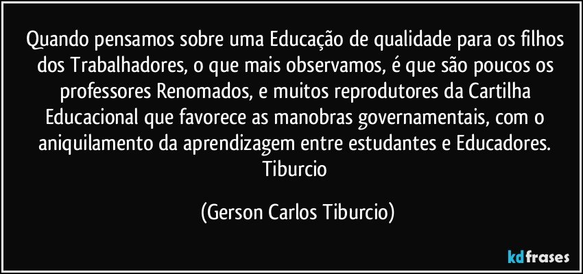 Quando pensamos sobre uma Educação de qualidade para os filhos dos Trabalhadores, o que mais observamos, é que são poucos os professores Renomados, e muitos reprodutores da Cartilha Educacional que favorece as manobras governamentais, com o aniquilamento da aprendizagem entre estudantes e Educadores. Tiburcio (Gerson Carlos Tiburcio)