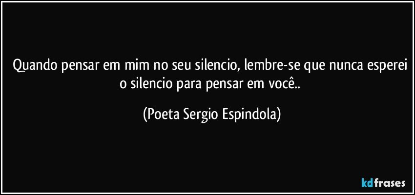 Quando pensar em mim no seu silencio, lembre-se que nunca esperei o silencio para pensar em você.. (Poeta Sergio Espindola)