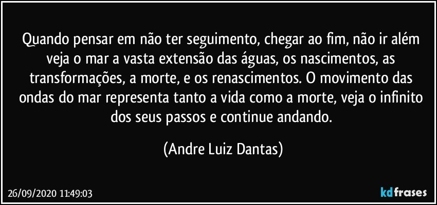 Quando pensar em não ter seguimento, chegar ao fim, não ir além veja o mar a vasta extensão das águas, os nascimentos, as transformações, a morte, e os renascimentos. O movimento das ondas do mar representa tanto a vida como a morte, veja o infinito dos seus passos e continue andando. (Andre Luiz Dantas)