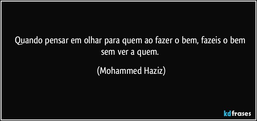 Quando pensar em olhar para quem ao fazer o bem, fazeis o bem sem ver a quem. (Mohammed Haziz)