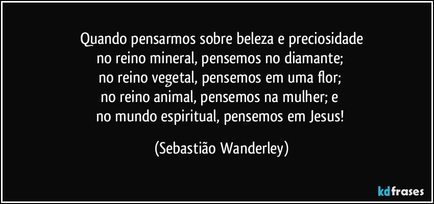 Quando pensarmos sobre beleza e preciosidade
no reino mineral, pensemos no diamante; 
no reino vegetal, pensemos em uma flor; 
no reino animal, pensemos na mulher; e 
no mundo espiritual, pensemos em Jesus! (Sebastião Wanderley)