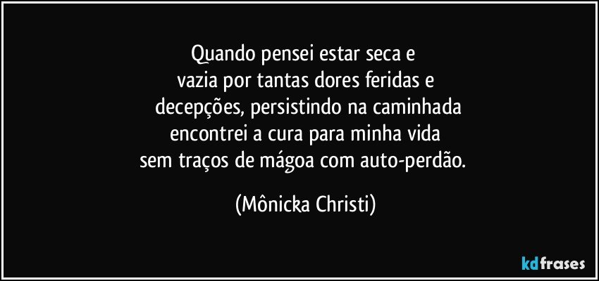 Quando pensei estar seca e 
vazia por tantas dores feridas e
 decepções, persistindo na caminhada
 encontrei a cura para minha vida 
sem traços de mágoa com auto-perdão. (Mônicka Christi)