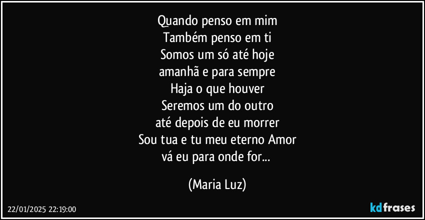 Quando penso em mim
Também penso em ti
Somos um só  até hoje
amanhã e para sempre
Haja o que houver
Seremos um do outro
até depois de eu morrer
Sou tua e tu meu eterno Amor
vá eu para onde for... (Maria Luz)